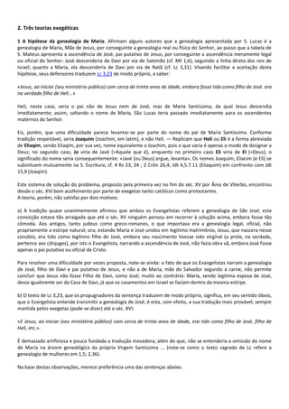 2. Três teorias exegéticas

1 A hipótese da genealogia de Maria. Afirmam alguns autores que a genealogia apresentada por S. Lucas é a
genealogia de Maria, Mãe de Jesus, por conseguinte a genealogia real ou física do Senhor, ao passo que a tabela de
S. Mateus apresenta a ascendência de José, pai putativo de Jesus, por conseguinte a ascendência meramente legal
ou oficial do Senhor: José descenderia de Davi por via de Salomão (cf. Mt 1,6), seguindo a linha direta dos reis de
Israel; quanto a Maria, ela descenderia de Davi por via de Natã (cf. Lc 3,31). Visando facilitar a aceitação desta
hipótese, seus defensores traduzem Lc 3,23 de modo próprio, a saber:

«Jesus, ao iniciar (seu ministério público) com cerca de trinta anos de idade, embora fosse tido como filho de José. era
na verdade filho de Heli...»

Heli, neste caso, seria o pai não de Jesus nem de José, mas de Maria Santíssima, da qual Jesus descendia
imediatamente; assim, saltando o nome de Maria, São Lucas teria passado imediatamente para os ascendentes
maternos do Senhor.

Eis, porém, que uma dificuldade parece levantar-se por parte do nome do pai de Maria Santíssima. Conforme
tradição respeitável, seria Joaquim (Joachim, em latim), e não Heli. — Replicam que Heli ou Eli é a forma abreviada
de Eliaqim, sendo Eliaqim, por sua vez, nome equivalente a Joachim, pois o que varia é apenas o modo de designar a
Deus; no segundo caso, Jo viria de Javé (=Aquele que é), enquanto no primeiro caso Eli viria de El (=Deus); o
significado do nome seria consequentemente: «Javé (ou Deus) ergue, levanta». Os nomes Joaquim, Eliacim (e Eli) se
substituem mutuamente na S. Escritura; cf. 4 Rs 23, 34 ; 2 Crôn 26,4; Jdt 4,5.7.11 (Eliaquim) em confronto com Jdt
15,9 (Joaqim).

Este sistema de solução do problema, proposto pela primeira vez no fim do séc. XV por Ânio de Viterbo, encontrou
desde o séc. XVI bom acolhimento por parte de exegetas tanto católicos como protestantes.
A teoria, porém, não satisfaz por dois motivos:

a) A tradição quase unanimemente afirmou que ambos os Evangelistas referem a genealogia de São José; esta
convicção estava tão arraigada que até o séc. XV ninguém pensou em recorrer à solução acima, embora fosse tão
cômoda. Aos antigos, tanto judeus como greco-romanos, o que importava era a genealogia legal, oficial, não
propriamente a estirpe natural; ora, estando Maria e José unidos em legitimo matrimônio, Jesus, que nascera nesse
conúbio, era tido como legítimo filho de José, embora seu nascimento tivesse sido virginal (a prole, na verdade,
pertence aos cônjuges), por isto o Evangelista, narrando a ascendência de José, não fazia obra vã, embora José fosse
apenas o pai putativo ou oficial de Cristo.

Para resolver uma dificuldade por vezes proposta, note-se ainda: o fato de que os Evangelistas narram a genealogia
de José, filho de Davi e pai putativo de Jesus, e não a de Maria, mãe do Salvador segundo a carne, não permite
concluir que Jesus não fosse Filho de Davi, como José; muito ao contrário: Maria, sendo legitima esposa de José,
devia igualmente ser da Casa de Davi, já que os casamentos em Israel se faziam dentro da mesma estirpe.

b) O texto de Lc 3,23, que os propugnadores da sentença traduzem de modo próprio, significa, em seu sentido óbvio,
que o Evangelista entende transmitir a genealogia de José; é esta, com efeito, a sua tradução mais provável, sempre
mantida pelos exegetas (pode-se dizer) até o séc. XVI:

«E Jesus, ao iniciar (seu ministério público) com cerca de trinta anos de idade, era tido como filho de José, filho de
Heli, etc.».

É demasiado artificiosa e pouco fundada a tradução inovadora; além do que, não se entenderia a omissão do nome
de Maria na árvore genealógica da própria Virgem Santíssima ... (note-se como o texto sagrado de Lc refere a
genealogia de mulheres em 1,5; 2,36).

Na base destas observações, merece preferência uma das sentenças abaixo.
 