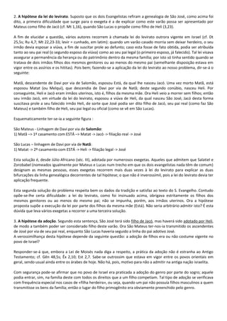 2. A hipótese da lei do levirato. Suposto que os dois Evangelistas refiram a genealogia de São José, como acima foi
dito, a primeira dificuldade que surge para o exegeta é a de explicar como este varão possa ser apresentado por
Mateus como filho de Jacó (cf. Mt 1,16), quando São Lucas o propõe como filho de Heli (3,23).

A fim de elucidar a questão, vários autores recorrem à chamada lei do levirato outrora vigente em Israel (cf. Dt
25,5s; Ru 4,7; Mt 22,23-33; levir = cunhado, em latim): quando um varão casado morria sem deixar herdeiro, o seu
irmão devia esposar a viúva, a fim de suscitar prole ao defunto; caso esta fosse de fato obtida, podia ser atribuída
tanto ao seu pai real (o segundo esposo da viúva) como ao seu pai legal (o primeiro esposo, já falecido). Tal lei visava
assegurar a permanência da herança ou do patrimônio dentro da mesma família; por isto só tinha sentido quando se
tratava de dois irmãos filhos dos mesmos genitores ou ao menos do mesmo pai (semelhante disposição estava em
vigor entre os assírios e os hititas). Pois bem; fazendo-se a aplicação da lei do levirato ao nosso problema, dir-se-á o
seguinte:

Matã, descendente de Davi por via de Salomão, esposou Está, da qual lhe nasceu Jacó. Uma vez morto Matã, está
esposou Matat (ou Melqui), que descendia de Davi por via de Natã; deste segundo conúbio, nasceu Heli. Por
conseguinte, Heli e Jacó eram irmãos uterinos, isto é, filhos da mesma mãe. Ora Heli veio a morrer sem filhos; então
seu irmão Jacó, em virtude da lei do levirato, esposou a viúva de Heli, da qual nasceu São José; Jacó desta forma
suscitava prole a seu falecido irmão Heli, de sorte que José podia ser dito filho de Jacó, seu pai real (como faz São
Mateus) e também filho de Heli, seu pai legal ou oficial (como se vê em São Lucas).

Esquematicamente ter-se-ia a seguinte figura :

São Mateus - Linhagem de Davi por via de Salomão:
1) Matã –> 1º casamento com ESTÁ –> Matat -> Jacó -> filiação real -> José

São Lucas – linhagem de Davi por via de Natã:
1) Matat -> 2º casamento com ESTÁ -> Heli -> filiação legal -> José

Esta solução é, desde Júlio Africano (séc. III), adotada por numerosos exegetas. Aqueles que admitem que Salatiel e
Zorobabel (nomeados igualmente por Mateus e Lucas num trecho em que os dois evangelistas nada têm de comum)
designam as mesmas pessoas, esses exegetas recorrem mais duas vezes à lei do levirato para explicar as duas
bifurcações da linha genealógica decorrentes de tal hipótese; o que não é inverossímil, pois a lei do levirato devia ter
aplicação frequente.

Esta segunda solução do problema respeita bem os dados da tradição e satisfaz ao texto do S. Evangelho. Contudo
opõe-se-lhe certa dificuldade: a lei do levirato, como foi insinuado acima, obrigava estritamente os filhos dos
mesmos genitores ou ao menos do mesmo pai; não se impunha, porém, aos irmãos uterinos. Ora a hipótese
proposta supõe a execução da lei por parte dos filhos da mesma mãe (Está). Não seria arbitrário admitir isto? É esta
dúvida que leva vários exegetas a recorrer a uma terceira solução.

3. A hipótese da adoção. Segundo esta sentença, São José terá sido filho de Jacó, mas haverá sido adotado por Heli,
de modo a também poder ser considerado filho deste varão. Ora São Mateus ter-nos-ia transmitido os ascendentes
de José por via de seu pai real, enquanto São Lucas haveria seguido a linha do pai adotivo José.
A verossimilhança desta hipótese depende da seguinte questão: a adoção de filhos era ou não costume vigente no
povo de Israel?

Responder-se-á que, embora a Lei de Moisés nada diga a respeito, a prática da adoção não é estranha ao Antigo
Testamento; cf. Gên 48,5s; Êx 2,10; Est 2,7. Sabe-se outrossim que estava em vigor entre os povos orientais em
geral, sendo usual ainda entre os árabes de hoje. Não há, pois, motivo para não a admitir na antiga nação israelita.

Com segurança pode-se afirmar que no povo de Israel era praticada a adoção do genro por parte do sogro; aquele
podia entrar, sim, na família deste com todos os direitos que a um filho competiam. Tal tipo de adoção se verificava
com frequência especial nos casos de «filha herdeira», ou seja, quando um pai não possuía filhos masculinos a quem
transmitisse os bens da família; então o lugar do filho primogênito era obviamente preenchido pelo genro.
 