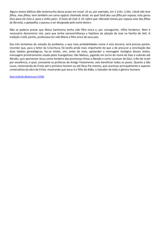 Alguns textos bíblicos dão testemunho dessa praxe em Israel. Lê-se, por exemplo, em 1 Crôn. 2,34s: «Sesã não teve
filhos, mas filhas; teve também um servo egípcio chamado Jeraá. ao qual Sesã deu sua filha por esposa; esta gerou
Eteu para ele (isto é, para o velho pai)». O texto de Esdr 2, 61 refere que «Berzelai tomou por esposa uma das filhas
de Berzelai, o galaadita, e passou a ser designado pelo nome deste».

Não se poderia provar que Maria Santíssima tenha sido filha única e, por conseguinte, «filha herdeira». Nem é
necessário demonstrar isto. para que tenha verossimilhança a hipótese da adoção de José na família de Heli. A
tradição cristã, porém, professava ter sido Maria a filha única de seus pais.

Das três tentativas de solução do problema, a que mais probabilidades reúne é esta terceira; será preciso porém,
recordar que, para o leitor da S.Escritura, há tarefa ainda mais importante do que a de procurar a conciliação das
duas tabelas genealógicas; faz-se mister, sim, antes do mais, apreender a mensagem teológica desses textos,
mensagem primàriamente visada pelos Evangelistas: São Mateus, jogando em torno do nome de Davi e subindo até
Abraão, quis apresentar Jesus como herdeiro das promessas feitas a Abraão e como sucessor de Davi, o Rei de Israel
por excelência, o qual, consoante as profecias do Antigo Testamento, veio beneficiar todos os povos. Quanto a São
Lucas, remontando de Cristo até o primeiro homem ou até Deus Pai mesmo, quis acentuar principalmente o aspecto
universalista da obra de Cristo, mostrando que Jesus é o filho de Adão, o Salvador de todo o gênero humano.

Dom Estêvão Bettencourt (OSB)
 