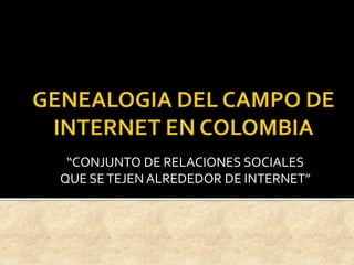 GENEALOGIA DEL CAMPO DE INTERNET EN COLOMBIA “CONJUNTO DE RELACIONES SOCIALES QUE SE TEJEN ALREDEDOR DE INTERNET” 