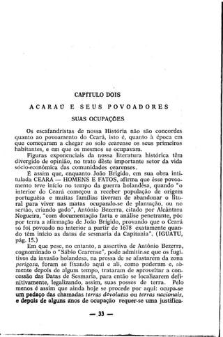 CAPfTULO DaIS
;ACARAO

E

SEUS

POVOADORES

SUAS OCUPACOES
Os escafandristas de nossa Historia nao san concordes
quanto ao povoamento do Ceara, isto e, quanta a epoca em
que come<;aram a chegar ao solo cearense os seus primeiros
habitantes, e em que os mesmos se ocupavam.
Figuras exponenciais da nossa literatura hist6rica tern
divergido de opiniao, no trato cteste importante setor da vida
s6cio-economica das comunidades cearenses.
E assim que, enquanto Joao B'Dgido, em sua obra inti.
tulada CEARA - HOMENS E FATOS, afirma que esse povoamento teve inicio no tempo da guerra holandesa, quando "0
interior do Ceara come<;ou a receber popula<;ao de origein
portuguesa e muitas familias tiverarn de abandonar 0 lito.
ral para viver nas matas ocupando-se de plarnu<;;ao, ou no
sertao, criando gado", AntOnio Bezerra, citado pOl' Alcantara
Nogueira, "com documenta<;ao farta e analise penetrante, poe
por terra a afirma<;ao de Joao Brigido, provando que 0 Ceara
s6 foi povoado no interior a partir de 1678 exatamente quando tern inicio as datas de sesmaria da Capitania". (IGUATU,
pag.15.)
Em que pese, no entanto, a assertiva de Antonio Bezerra,
cognomina do 0 "Sabio Cearense", pode admitir.se que os fugi.
tivos da invasao holandesa, na pressa de se afastarem da zona
perigosa, foram se fixando aqui e ali, como puderam e, somente depois de algum tempo, trataram de aproveitar a con·
cessao das Datas de Sesmaria, "para entao se localizarem definitivamente, legalizando, assim, suas posses de terra.
Pelo
menos
assim que ainda hoje se procede por aqui: ocupa.se
urn peda~o das chamadas terras devoluMs ou terras nacionais,
er depois de alguns anos de oeupa<;ao requer-se uma justifies-

e

 