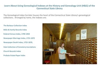 Learn About Using Genealogical Indexes at the History and Genealogy Unit (H&G) of the Connecticut State Library  The Genealogical Index Corridor houses the heart of the Connecticut State Library’s genealogical collections.  Arranged by name, the indexes are: The Barbour Collection Index Bible & Family Records Index Federal Census Index, 1790-1850 Newspaper Marriage Index, 1755-1870 Newspaper Death Index, 1755-1870  Hale Collection of Cemetery Inscriptions Church Records Index Probate Estate Paper Index 