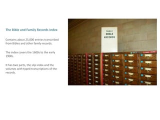 The Bible and Family Records Index Contains about 25,000 entries transcribed from Bibles and other family records. The index covers the 1600s to the early 1900s. It has two parts, the slip index and the  volumes with typed transcriptions of the records. 