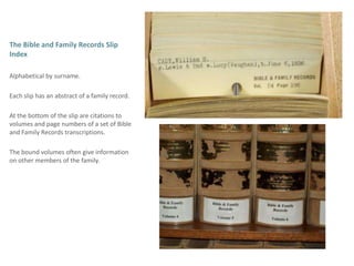 The Bible and Family Records Slip Index Alphabetical by surname.Each slip has an abstract of a family record.At the bottom of the slip are citations to volumes and page numbers of a set of Bible and Family Records transcriptions. The bound volumes often give information on other members of the family. 