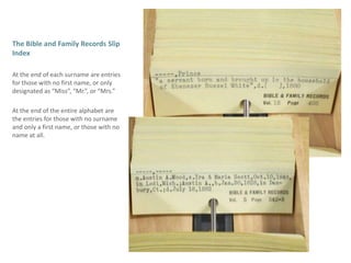 The Bible and Family Records Slip IndexAt the end of each surname are entries for those with no first name, or only designated as “Miss”, “Mr.”, or “Mrs.” At the end of the entire alphabet are the entries for those with no surname and only a first name, or those with no name at all.
