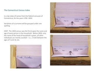 The Connecticut Census IndexIs a slip index of names from the federal censuses of Connecticut, for the years 1790 -1850. Variations of a surname will be grouped under one spelling.HINT:  The 1850 census was the first to give the name and age of every person in the household.  Before 1850, only the name of the head of household is given, all other individuals are merely counted – i.e., 1 male between the ages of 5 and 10, etc. 