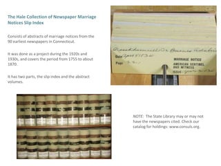 The Hale Collection of Newspaper Marriage Notices Slip Index  Consists of abstracts of marriage notices from the 90 earliest newspapers in Connecticut. It was done as a project during the 1920s and 1930s, and covers the period from 1755 to about 1870.It has two parts, the slip index and the abstract volumes.NOTE:  The State Library may or may not have the newspapers cited. Check our catalog for holdings: www.consuls.org.