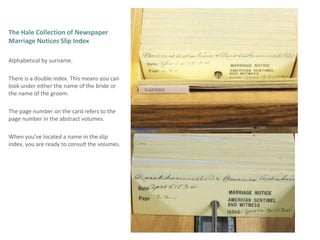 The Hale Collection of Newspaper Marriage Notices Slip Index Alphabetical by surname.There is a double index. This means you can look under either the name of the bride or the name of the groom.The page number on the card refers to the page number in the abstract volumes. When you’ve located a name in the slip index, you are ready to consult the volumes. 