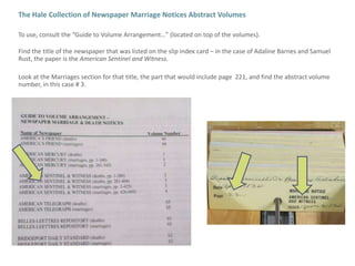 The Hale Collection of Newspaper Marriage Notices Abstract VolumesTo use, consult the “Guide to Volume Arrangement…” (located on top of the volumes).Find the title of the newspaper that was listed on the slip index card – in the case of Adaline Barnes and Samuel Rust, the paper is the American Sentinel and Witness.Look at the Marriages section for that title, the part that would include page  221, and find the abstract volume number, in this case # 3.