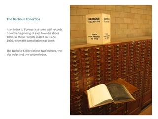 The Barbour CollectionIs an index to Connecticut town vital records from the beginning of each town to about 1850, as these records existed ca. 1920-1930, when the compilation was done. The Barbour Collection has two indexes, the slip index and the volume index.