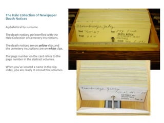The Hale Collection of Newspaper Death Notices Alphabetical by surname.The death notices are interfiled with the Hale Collection of Cemetery Inscriptions. The death notices are on yellow slips and the cemetery inscriptions are on white slips.The page number on the card refers to the page number in the abstract volumes. When you’ve located a name in the slip index, you are ready to consult the volumes. 