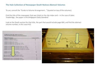The Hale Collection of Newspaper Death Notices Abstract VolumesTo use, consult the “Guide to Volume Arrangement…” (located on top of the volumes).Find the title of the newspaper that was listed on the slip index card – in the case of Jabez Trowbridge,  the paper is the Bridgeport Daily Standard.Look at the Death section for that title, the part that would include page 664, and find the abstract volume number, in this case # 62.