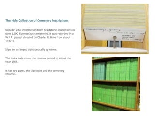 The Hale Collection of Cemetery Inscriptions  Includesvital information from headstone inscriptions in over 2,000 Connecticut cemeteries. It was recorded in a W.P.A. project directed by Charles R. Hale from about  1932-5.Slips are arranged alphabetically by name.The index dates from the colonial period to about the year 1934.It has two parts, the slip index and the cemetery volumes. 