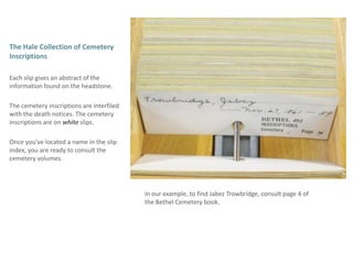 The Hale Collection of Cemetery InscriptionsEach slip gives an abstract of the information found on the headstone.The cemetery inscriptions are interfiled with the death notices. The cemetery inscriptions are on white slips. Once you’ve located a name in the slip index, you are ready to consult the  cemetery volumes.In our example, to find Jabez Trowbridge, consult page 4 of the Bethel Cemetery book. 