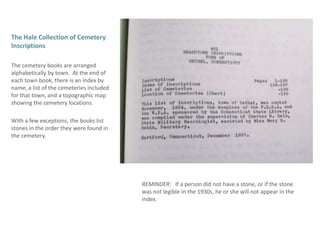 The Hale Collection of Cemetery InscriptionsThe cemetery books are arranged alphabetically by town.  At the end of each town book, there is an index by name, a list of the cemeteries included for that town, and a topographic map showing the cemetery locations.  With a few exceptions, the books list stones in the order they were found in the cemetery.  REMINDER:   If a person did not have a stone, or if the stone was not legible in the 1930s, he or she will not appear in the index.  