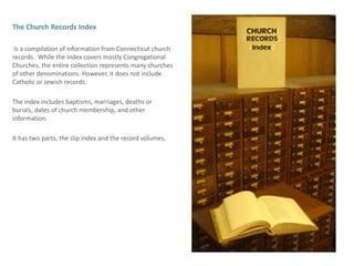 The Church Records Index Is a compilation of information from Connecticut church records.  While the index covers mostly Congregational Churches, the entire collection represents many churches of other denominations. However, it does not include Catholic or Jewish records.  The index includes baptisms, marriages, deaths or burials, dates of church membership, and other information.It has two parts, the slip index and the record volumes.