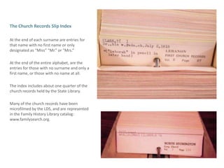 The Church Records Slip IndexAt the end of each surname are entries for that name with no first name or only designated as “Miss” “Mr.” or “Mrs.”At the end of the entire alphabet, are the entries for those with no surname and only a first name, or those with no name at all.The index includes about one quarter of the church records held by the State Library.  Many of the church records have been microfilmed by the LDS, and are represented in the Family History Library catalog:  www.familysearch.org.