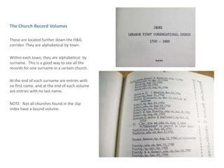 The Church Record VolumesTheseare located further down the H&G corridor. They are alphabetical by town.Within each town, they are alphabetical  by surname.  This is a good way to see all the records for one surname in a certain church. At the end of each surname are entries with no first name, and at the end of each volume are entries with no last name.NOTE:  Not all churches found in the slip index have a bound volume.