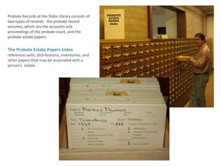 Probate Records at the State Library consists of two types of records:  the probate record volumes, which are the accounts and proceedings of the probate court, and the probate estate papers.  The Probate Estate Papers Indexreferences wills, distributions, inventories, and other papers that may be associated with a person’s  estate.