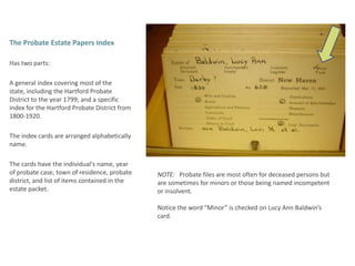 The Probate Estate Papers Index Has two parts: A general index covering most of the state, including the Hartford Probate District to the year 1799; and a specific index for the Hartford Probate District from 1800-1920.  The index cards are arranged alphabetically name.  The cards have the individual's name, year of probate case, town of residence, probate district, and list of items contained in the estate packet.NOTE:   Probate files are most often for deceased persons but are sometimes for minors or those being named incompetent or insolvent.  Notice the word “Minor” is checked on Lucy Ann Baldwin’s card. 
