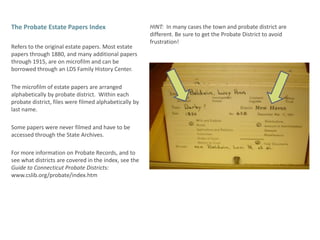 The Probate Estate Papers IndexRefers to the original estate papers. Most estate papers through 1880, and many additional papers through 1915, are on microfilm and can be borrowed through an LDS Family History Center. The microfilm of estate papers are arranged alphabetically by probate district.  Within each probate district, files were filmed alphabetically by last name. Some papers were never filmed and have to be accessed through the State Archives. For more information on Probate Records, and to see what districts are covered in the index, see the Guide to Connecticut Probate Districts:  www.cslib.org/probate/index.htmHINT:  In many cases the town and probate district are different. Be sure to get the Probate District to avoid frustration!