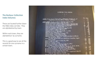The Barbour Collection Index Volumes Theseare located further down the H&G index corridor.  They are alphabetical by town.Within each town, they are alphabetical  by surname.  This is a good way to see all the records for one surname in a certain town. 
