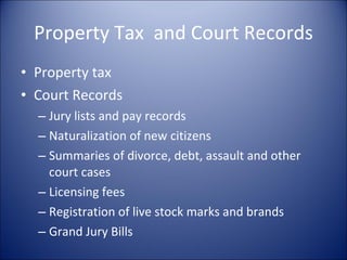 Property Tax  and Court Records Property tax Court Records Jury lists and pay records Naturalization of new citizens Summaries of divorce, debt, assault and other court cases Licensing fees Registration of live stock marks and brands Grand Jury Bills 