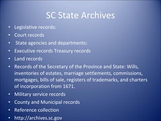 SC State Archives Legislative records: Court records State agencies and departments: Executive records Treasury records Land records Records of the Secretary of the Province and State: Wills, inventories of estates, marriage settlements, commissions, mortgages, bills of sale, registers of trademarks, and charters of incorporation from 1671. Military service records County and Municipal records Reference collection http://archives.sc.gov 