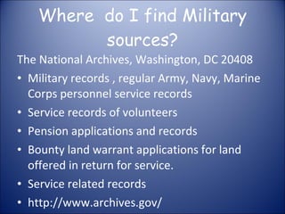 Where  do I find Military sources? The National Archives, Washington, DC 20408 Military records , regular Army, Navy, Marine Corps personnel service records Service records of volunteers Pension applications and records Bounty land warrant applications for land offered in return for service. Service related records http://www.archives.gov/ 