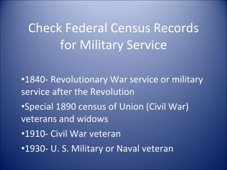 Check Federal Census Records for Military Service 1840- Revolutionary War service or military service after the Revolution Special 1890 census of Union (Civil War) veterans and widows 1910- Civil War veteran 1930- U. S. Military or Naval veteran 