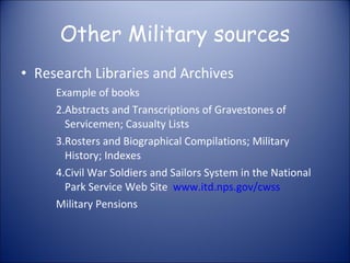 Other Military sources Research Libraries and Archives Example of books Abstracts and Transcriptions of Gravestones of Servicemen; Casualty Lists Rosters and Biographical Compilations; Military History; Indexes Civil War Soldiers and Sailors System in the National Park Service Web Site  www.itd.nps.gov/cwss Military Pensions 