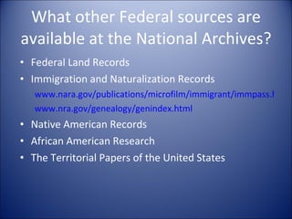 What other Federal sources are available at the National Archives? Federal Land Records Immigration and Naturalization Records www.nara.gov/publications/microfilm/immigrant/immpass.html www.nra.gov/genealogy/genindex.html Native American Records African American Research The Territorial Papers of the United States 