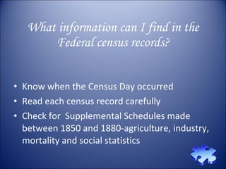 What information can I find in the Federal census records? Know when the Census Day occurred Read each census record carefully Check for  Supplemental Schedules made between 1850 and 1880-agriculture, industry, mortality and social statistics  