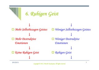 6. Ruhigen Geist
             ↓                                                      ↓
   Mehr Selbstbezogen Geistes                           Weniger Selbstbezogen Geistes
             ↓                                                     ↓
   Mehr Destruktive                                     Weniger Destruktive
   Emotionen                                            Emotionen
             ↓                                                     ↓
   Keine Ruhigen Geist                                  Ruhigen Geist
             ↓                                                                 ↓
2012/3/13                                                                          7
                                            Tsuchiyama.
                  Copyright © 2011, Hitoshi Tsuchiyama. All rights reserved.
 