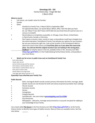 Genealogy 101 - 102
Family History Day - Forget Me Not
1 March 2014
What to record
•
Full names, use maiden name for females
•
Gender
•
Dates
•
Standard on Family Tree; 1 March 2014 or September 2002
•
For approximate dates, use words About, Before, After, then the date you have
(ie: use ‘About’ if you don’t have a birth date but you know how old a person was on a
census or at death)
•
Record places as completely as possible, ie: Chicago, Cook, Illinois, United States
or Nova Scotia, Canada, or Germany.
•
Don’t guess a country, state, county or town, as boundaries could have changed since
the event took place. FamilySearch Family Tree will give you options for your location.
Be sure you choose the right one. Look up the location in the FamilySearch Wiki to
determine some of the history and record the place as it was when the event took
place. You will not find the original records if you are looking in the wrong place.
RedBook can help for places in the US, available online in the Ancestry.com Wiki (http://goo.gl/lsTA1f) or in the Fredericksburg Family History Center, and possibly in
your local library.
•

Watch out for errors in public trees such as FamilySearch Family Tree
birth after death
death after burial
person died young and has spouse
birth before mother/father birth
birth before mother/father was 12
birth after mother died
death before marriage date
marriage date before person is 12

Especially if you inherited your Family Tree
Public Records
•
Birth, marriage & death records contain primary information for birth, marriage, death
(Death records are not the best for birth and names of parents but better than nothing)
•
Church records
•
Cemetery records
•
Census
•
Immigration
•
Probate Records
•
Land Records - see case study at genealogyblog.com/?p=23386
•
City Directories
•
Newspapers - obituaries, marriage announcements or accounts are great for adding to
your knowledge of your family.
Use a book called The Source in the free Ancestry.com Wiki (http://goo.gl/lsTA1f) or at the Family
History Center to identify more types of helpful records. Many of these are available online. See free
sites below.

2

 