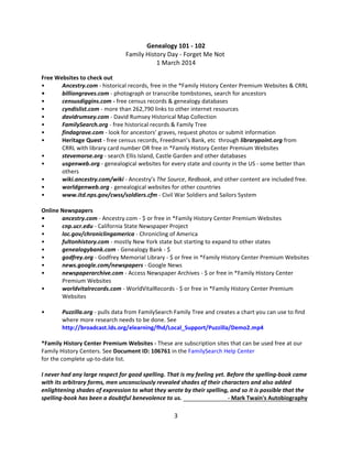 Genealogy 101 - 102
Family History Day - Forget Me Not
1 March 2014
Free Websites to check out
•
Ancestry.com - historical records, free in the *Family History Center Premium Websites & CRRL
•
billiongraves.com - photograph or transcribe tombstones, search for ancestors
•
censusdiggins.com - free census records & genealogy databases
•
cyndislist.com - more than 262,790 links to other internet resources
•
davidrumsey.com - David Rumsey Historical Map Collection
•
FamilySearch.org - free historical records & Family Tree
•
findagrave.com - look for ancestors’ graves, request photos or submit information
•
Heritage Quest - free census records, Freedman’s Bank, etc through librarypoint.org from
CRRL with library card number OR free in *Family History Center Premium Websites
•
stevemorse.org - search Ellis Island, Castle Garden and other databases
•
usgenweb.org - genealogical websites for every state and county in the US - some better than
others
•
wiki.ancestry.com/wiki - Ancestry’s The Source, Redbook, and other content are included free.
•
worldgenweb.org - genealogical websites for other countries
•
www.itd.nps.gov/cwss/soldiers.cfm - Civil War Soldiers and Sailors System
Online Newspapers
•
ancestry.com - Ancestry.com - $ or free in *Family History Center Premium Websites
•
cnp.ucr.edu - California State Newspaper Project
•
loc.gov/chroniclingamerica - Chronicling of America
•
fultonhistory.com - mostly New York state but starting to expand to other states
•
genealogybank.com - Genealogy Bank - $
•
godfrey.org - Godfrey Memorial Library - $ or free in *Family History Center Premium Websites
•
news.google.com/newspapers - Google News
•
newspaperarchive.com - Access Newspaper Archives - $ or free in *Family History Center
Premium Websites
•
worldvitalrecords.com - WorldVitalRecords - $ or free in *Family History Center Premium
Websites
•

Puzzilla.org - pulls data from FamilySearch Family Tree and creates a chart you can use to find
where more research needs to be done. See
http://broadcast.lds.org/elearning/fhd/Local_Support/Puzzilla/Demo2.mp4

*Family History Center Premium Websites - These are subscription sites that can be used free at our
Family History Centers. See Document ID: 106761 in the FamilySearch Help Center
for the complete up-to-date list.
I never had any large respect for good spelling. That is my feeling yet. Before the spelling-book came
with its arbitrary forms, men unconsciously revealed shades of their characters and also added
enlightening shades of expression to what they wrote by their spelling, and so it is possible that the
spelling-book has been a doubtful benevolence to us.
- Mark Twain's Autobiography

3

 