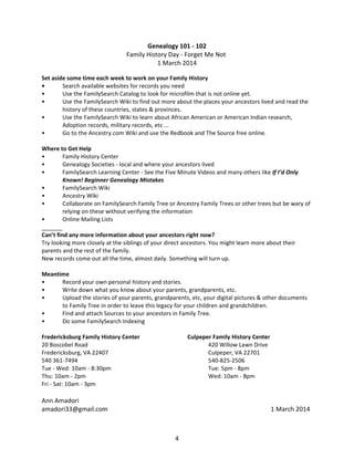 Genealogy 101 - 102
Family History Day - Forget Me Not
1 March 2014
Set aside some time each week to work on your Family History
•
Search available websites for records you need
•
Use the FamilySearch Catalog to look for microfilm that is not online yet.
•
Use the FamilySearch Wiki to find out more about the places your ancestors lived and read the
history of these countries, states & provinces.
•
Use the FamilySearch Wiki to learn about African American or American Indian research,
Adoption records, military records, etc ...
•
Go to the Ancestry.com Wiki and use the Redbook and The Source free online.
Where to Get Help
•
Family History Center
•
Genealogy Societies - local and where your ancestors lived
•
FamilySearch Learning Center - See the Five Minute Videos and many others like If I’d Only
Known! Beginner Genealogy Mistakes
•
FamilySearch Wiki
•
Ancestry Wiki
•
Collaborate on FamilySearch Family Tree or Ancestry Family Trees or other trees but be wary of
relying on these without verifying the information
•
Online Mailing Lists
Can’t find any more information about your ancestors right now?
Try looking more closely at the siblings of your direct ancestors. You might learn more about their
parents and the rest of the family.
New records come out all the time, almost daily. Something will turn up.
Meantime
•
Record your own personal history and stories.
•
Write down what you know about your parents, grandparents, etc.
•
Upload the stories of your parents, grandparents, etc, your digital pictures & other documents
to Family Tree in order to leave this legacy for your children and grandchildren.
•
Find and attach Sources to your ancestors in Family Tree.
•
Do some FamilySearch Indexing
Fredericksburg Family History Center
20 Boscobel Road
Fredericksburg, VA 22407
540 361-7494
Tue - Wed: 10am - 8:30pm
Thu: 10am - 2pm
Fri - Sat: 10am - 3pm

Culpeper Family History Center
420 Willow Lawn Drive
Culpeper, VA 22701
540-825-2506
Tue: 5pm - 8pm
Wed: 10am - 8pm

Ann Amadori
amadori33@gmail.com

1 March 2014

4

 