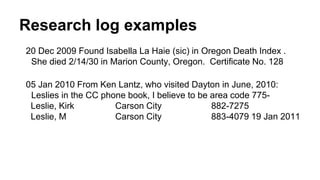Research log examples
20 Dec 2009 Found Isabella La Haie (sic) in Oregon Death Index .
She died 2/14/30 in Marion County, Oregon. Certificate No. 128
05 Jan 2010 From Ken Lantz, who visited Dayton in June, 2010:
Leslies in the CC phone book, I believe to be area code 775-
Leslie, Kirk Carson City 882-7275
Leslie, M Carson City 883-4079 19 Jan 2011
 
