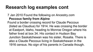 Research log examples cont
7 Jan 2010 Found the following on Ancestry.com
Peccoux family from Alpine
Found a border crossing record for Claude Peccoux
(listed as Claudius) for 1914. He was crossing the border
at Eastport, Idaho, heading to Monroe Oregon where his
father lived at box 34. His contact in Hudson Bay
Junction Saskatchewan was his sister, Rosalia. There is
also a Claude Peccoux living in Saskatchewan in the
1916 census. No sign of his parents in Canada though.
 
