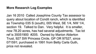 More Research Log Examples
Jan 16 2010 Called Josephine County Tax assessor to
query about location of Condit ranch, which is identified
as Township 035 S (south), 005 West, SE 1/4, NW 1/4,
section 19. Talked to Dan. Very helpful. It is smaller,
now 78.20 acres, has had several adjustments. Tax lot
ref is 35051900 #205. Owned by Marion Alderton
Trust, 927 SW Princess Circle, GP OR 97527, since
071591; purchased in 1991 from Betty Carla Guth,
price not revealed.
 
