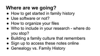 Where are we going?
● How to get started in family history
● Use software or not?
● How to organize your files
● Who to include in your research - where do
you stop?
● Building a family culture that remembers
● Sign up to access these notes online
● Genealogy vs. Family History
 