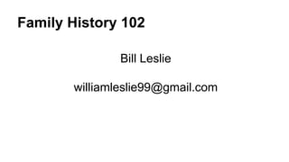 Family History 102
Bill Leslie
williamleslie99@gmail.com
 