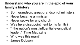 Understand who you are in the epic of your
family’s history
• Son, grandson, great-grandson of ministers
• Never became a minister.
• Never spoke for any church
• Was he a disappointment to his family?
• “..the nation's most influential evangelical
leader.” Time Magazine
• Who was this man?
• James Dobson
 