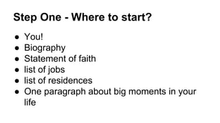 Step One - Where to start?
● You!
● Biography
● Statement of faith
● list of jobs
● list of residences
● One paragraph about big moments in your
life
 