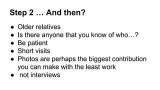 Step 2 … And then?
● Older relatives
● Is there anyone that you know of who…?
● Be patient
● Short visits
● Photos are perhaps the biggest contribution
you can make with the least work
● not interviews
 