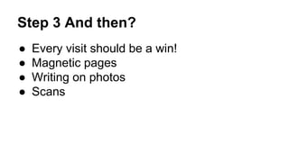 Step 3 And then?
● Every visit should be a win!
● Magnetic pages
● Writing on photos
● Scans
 