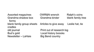 Assorted magazines OWR&N wrench Ralph’s coins
Grandma shadow box Grandma binder blank family tree
forms
blank family group sheets Articles to give away Leslie hat, tie
cradles
old journal Print out of research log
Bud’s gold Local history boooks
Newsletter – LaHaie Big Bend country
 