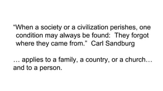 “When a society or a civilization perishes, one
condition may always be found: They forgot
where they came from.” Carl Sandburg
… applies to a family, a country, or a church…
and to a person.
 