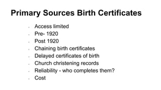 Primary Sources Birth Certificates
• Access limited
• Pre- 1920
• Post 1920
• Chaining birth certificates
• Delayed certificates of birth
• Church christening records
• Reliability - who completes them?
• Cost
 