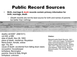 Public Record Sources
•

Birth, marriage & death records contain primary information for
birth, marriage, death
–

(Death records are not the best source for birth and names of parents
but better than nothing)

deaths roll #287 (0961511)
vol 438 p 696
date of death: Nov 28, 1893
place of death, residence: Royalston
Maria Eaton, female, widow
age: 75y, 8m
cause of death: accidental from falling down stairs
occupation: housekeeper
birthplace: Bennington
parents: David & Sally Wright
birthplace: unknown

Citation:
Massachusetts Death Records, 18411915", index and images, FamilySearch
(https://www.familysearch.org); from
Massachusetts State Archives. "Deaths,
1841-1971". Massachusetts Division of
Vital Statistics, State House, Boston,
Massachusetts. FHL microfilm. Family
History

 